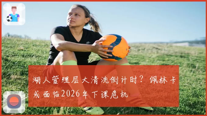 湖人管理层大清洗倒计时?佩林卡或面临2026年下课危机