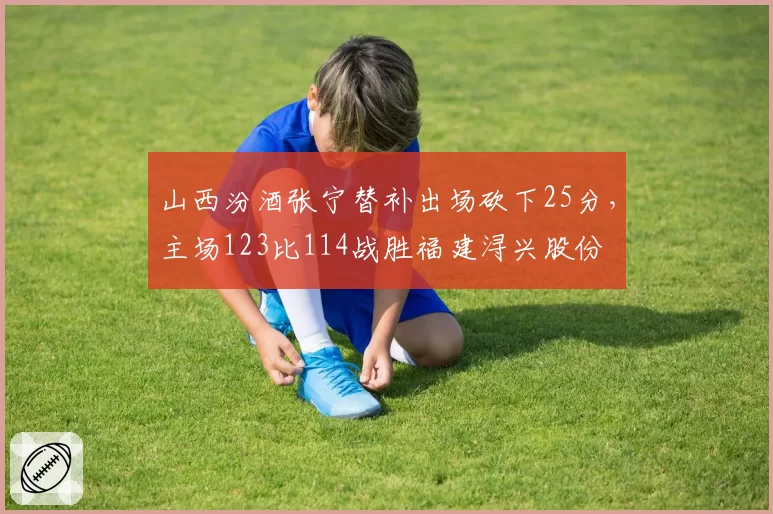 山西汾酒张宁替补出场砍下25分,主场123比114战胜福建浔兴股份