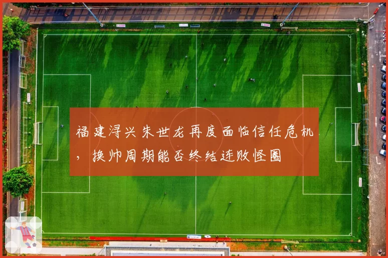 福建浔兴朱世龙再度面临信任危机,换帅周期能否终结连败怪圈