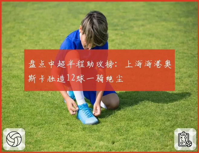 盘点中超半程助攻榜：上海海港奥斯卡独造12球一骑绝尘