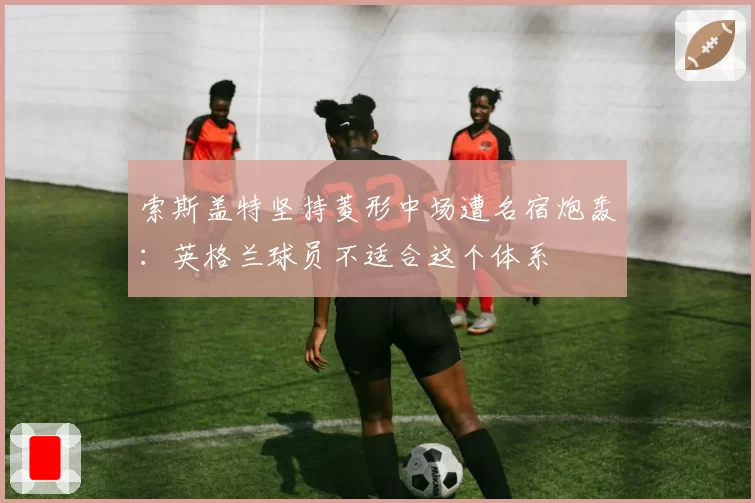 索斯盖特坚持菱形中场遭名宿炮轰:英格兰球员不适合这个体系