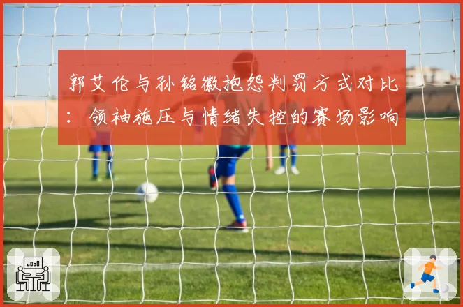 郭艾伦与孙铭徽抱怨判罚方式对比:领袖施压与情绪失控的赛场影响