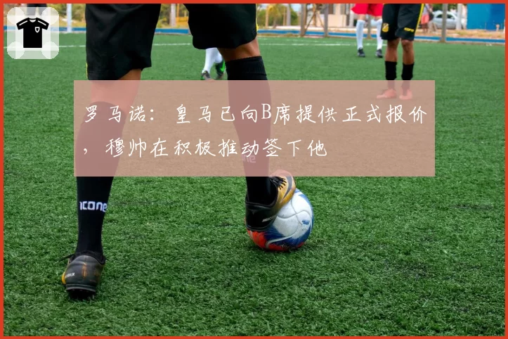罗马诺:皇马已向B席提供正式报价,穆帅在积极推动签下他