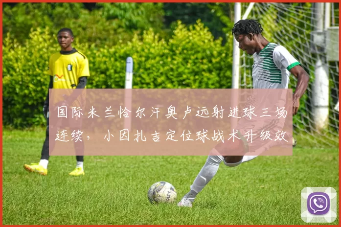 国际米兰恰尔汗奥卢远射进球三场连续，小因扎吉定位球战术升级效果显著