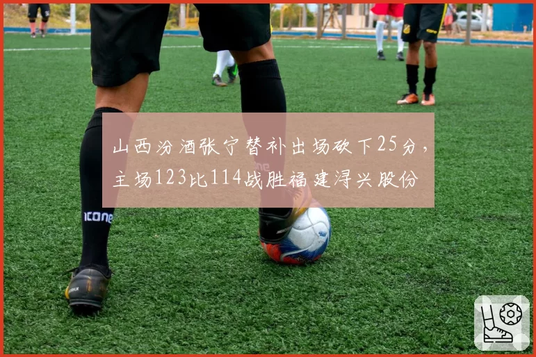 山西汾酒张宁替补出场砍下25分,主场123比114战胜福建浔兴股份