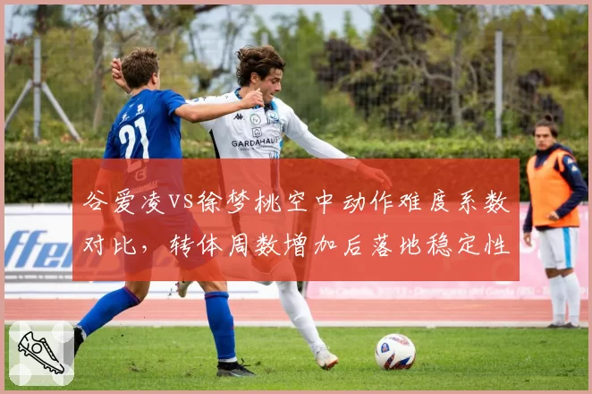 谷爱凌vs徐梦桃空中动作难度系数对比,转体周数增加后落地稳定性下降