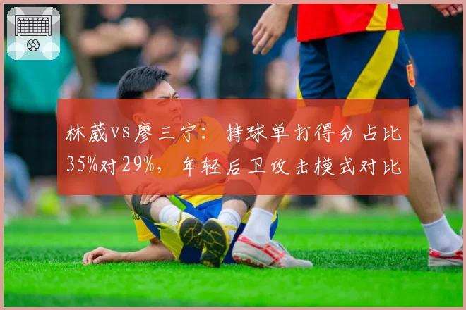 林葳vs廖三宁:持球单打得分占比35%对29%,年轻后卫攻击模式对比