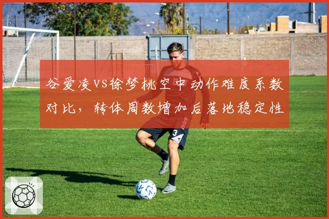 谷爱凌vs徐梦桃空中动作难度系数对比,转体周数增加后落地稳定性下降