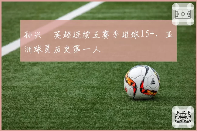 孙兴慜英超连续五赛季进球15+,亚洲球员历史第一人