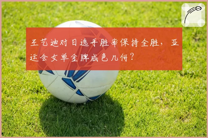 王艺迪对日选手胜率保持全胜,亚运会女单金牌成色几何?