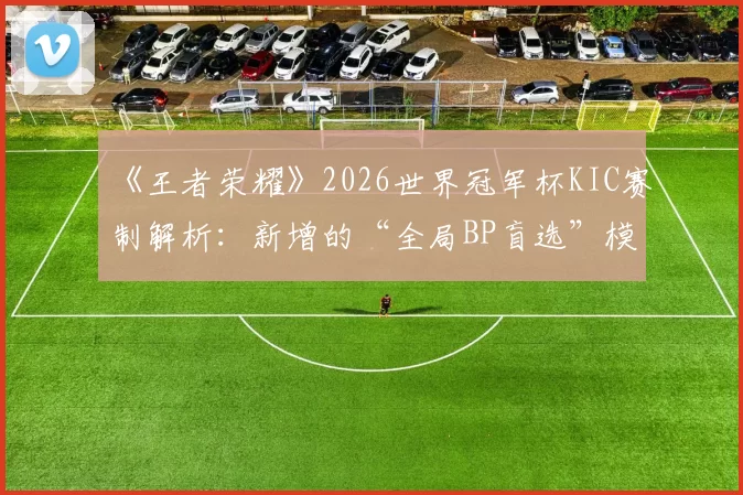 《王者荣耀》2026世界冠军杯KIC赛制解析:新增的“全局BP盲选”模式会带来哪些变数?