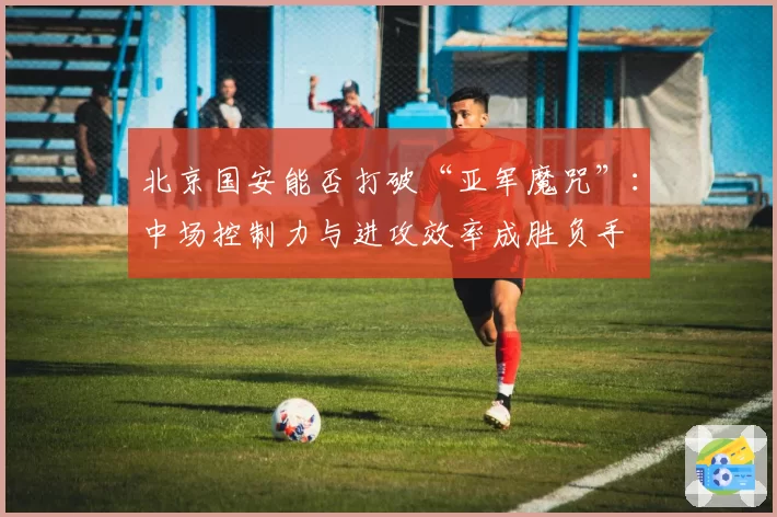 北京国安能否打破“亚军魔咒”:中场控制力与进攻效率成胜负手