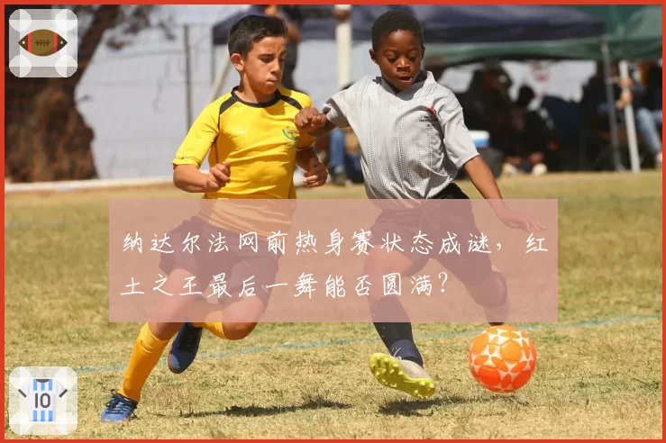 纳达尔法网前热身赛状态成谜,红土之王最后一舞能否圆满?