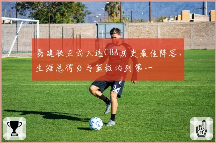 易建联正式入选CBA历史最佳阵容,生涯总得分与篮板均列第一