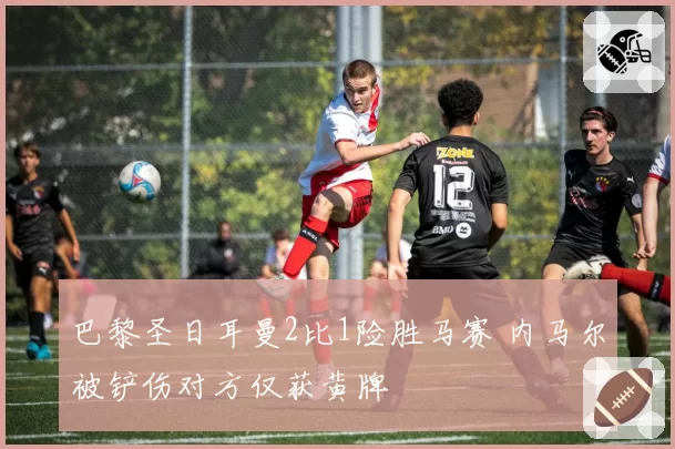 巴黎圣日耳曼2比1险胜马赛 内马尔被铲伤对方仅获黄牌