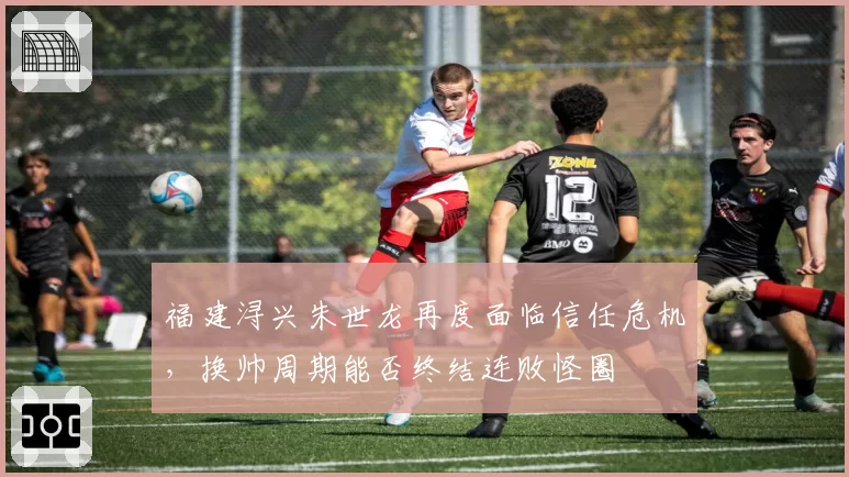 福建浔兴朱世龙再度面临信任危机,换帅周期能否终结连败怪圈