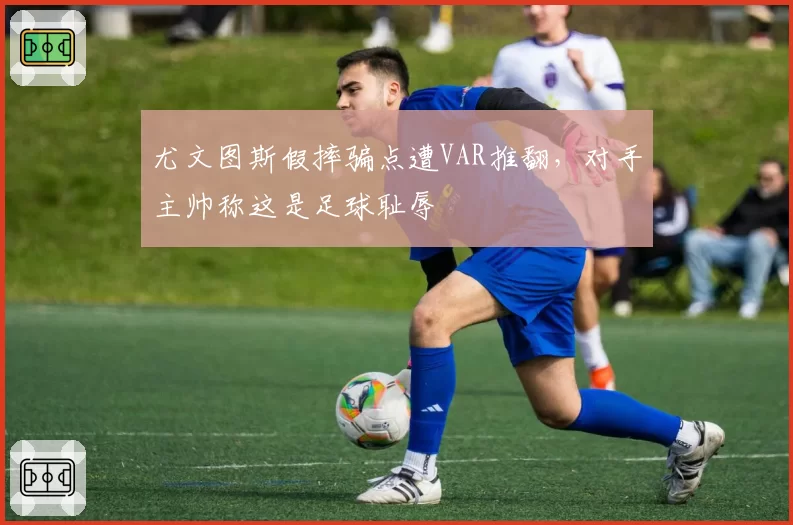 尤文图斯假摔骗点遭VAR推翻,对手主帅称这是足球耻辱