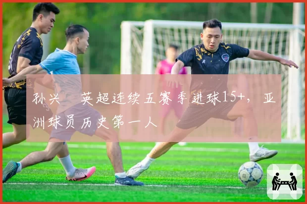 孙兴慜英超连续五赛季进球15+,亚洲球员历史第一人