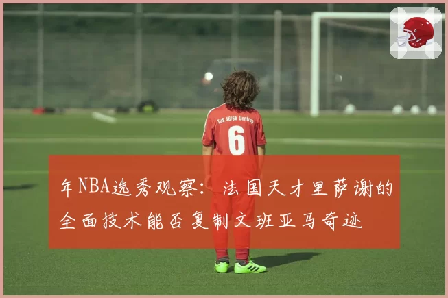 年NBA选秀观察:法国天才里萨谢的全面技术能否复制文班亚马奇迹