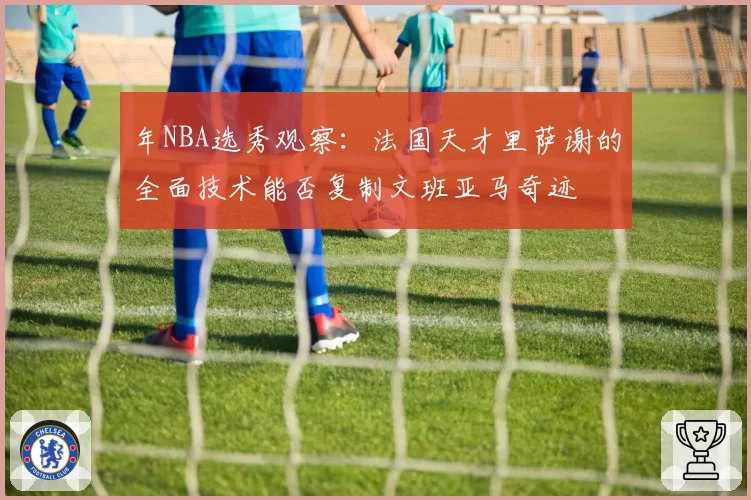 年NBA选秀观察:法国天才里萨谢的全面技术能否复制文班亚马奇迹