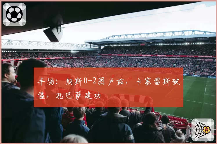 半场：朗斯0-2图卢兹，卡塞雷斯破僵，孔巴萨建功