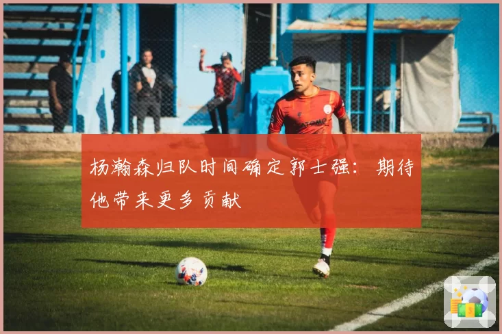 杨瀚森归队时间确定郭士强:期待他带来更多贡献
