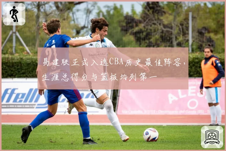 易建联正式入选CBA历史最佳阵容，生涯总得分与篮板均列第一