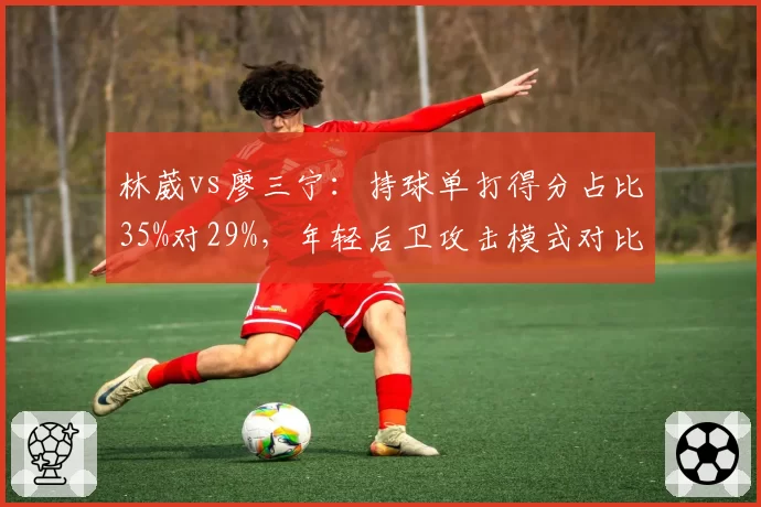 林葳vs廖三宁:持球单打得分占比35%对29%,年轻后卫攻击模式对比