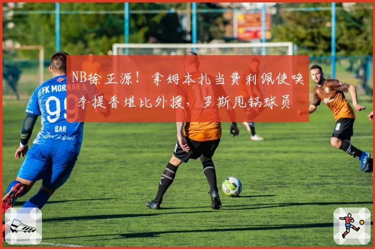 NB徐正源!拿姆本扎当费利佩使唤 李提香堪比外援,罗斯甩锅球员