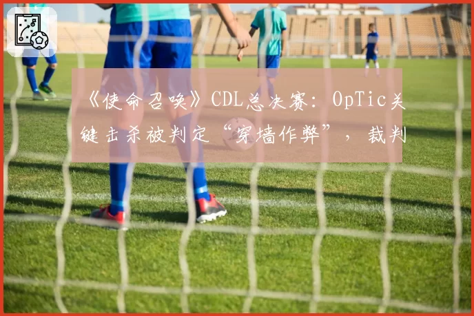 《使命召唤》CDL总决赛:OpTic关键击杀被判定“穿墙作弊”,裁判组拒绝公开第一视角录像