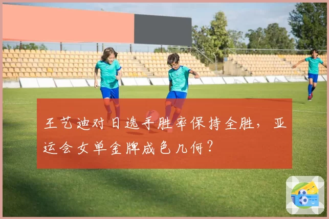 王艺迪对日选手胜率保持全胜,亚运会女单金牌成色几何?