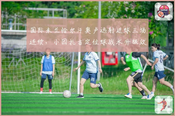 国际米兰恰尔汗奥卢远射进球三场连续,小因扎吉定位球战术升级效果显著