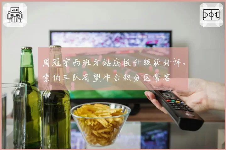 周冠宇西班牙站底板升级获好评,索伯车队有望冲击积分区常客