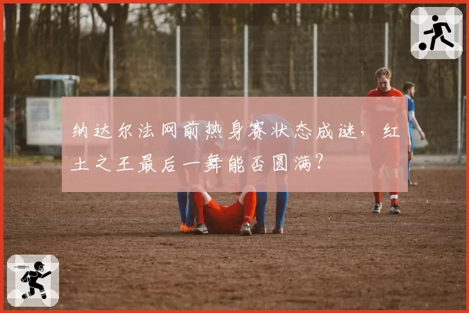 纳达尔法网前热身赛状态成谜,红土之王最后一舞能否圆满?