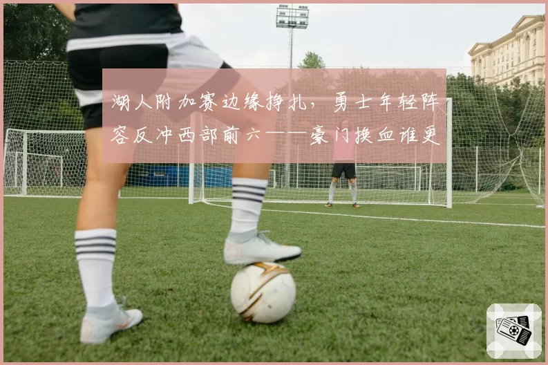 湖人附加赛边缘挣扎,勇士年轻阵容反冲西部前六——豪门换血谁更成功?