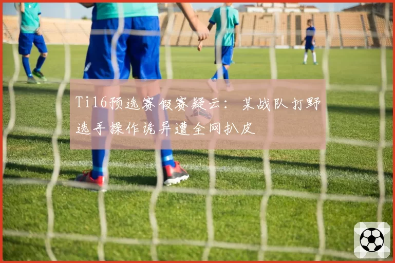 Ti16预选赛假赛疑云:某战队打野选手操作诡异遭全网扒皮