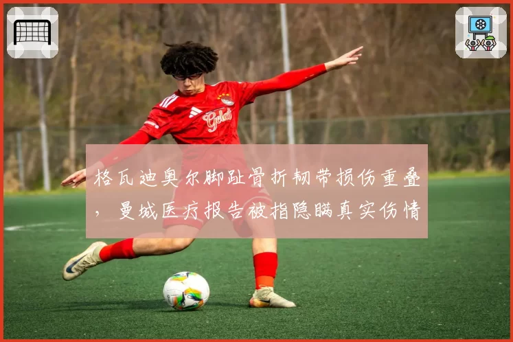 格瓦迪奥尔脚趾骨折韧带损伤重叠,曼城医疗报告被指隐瞒真实伤情
